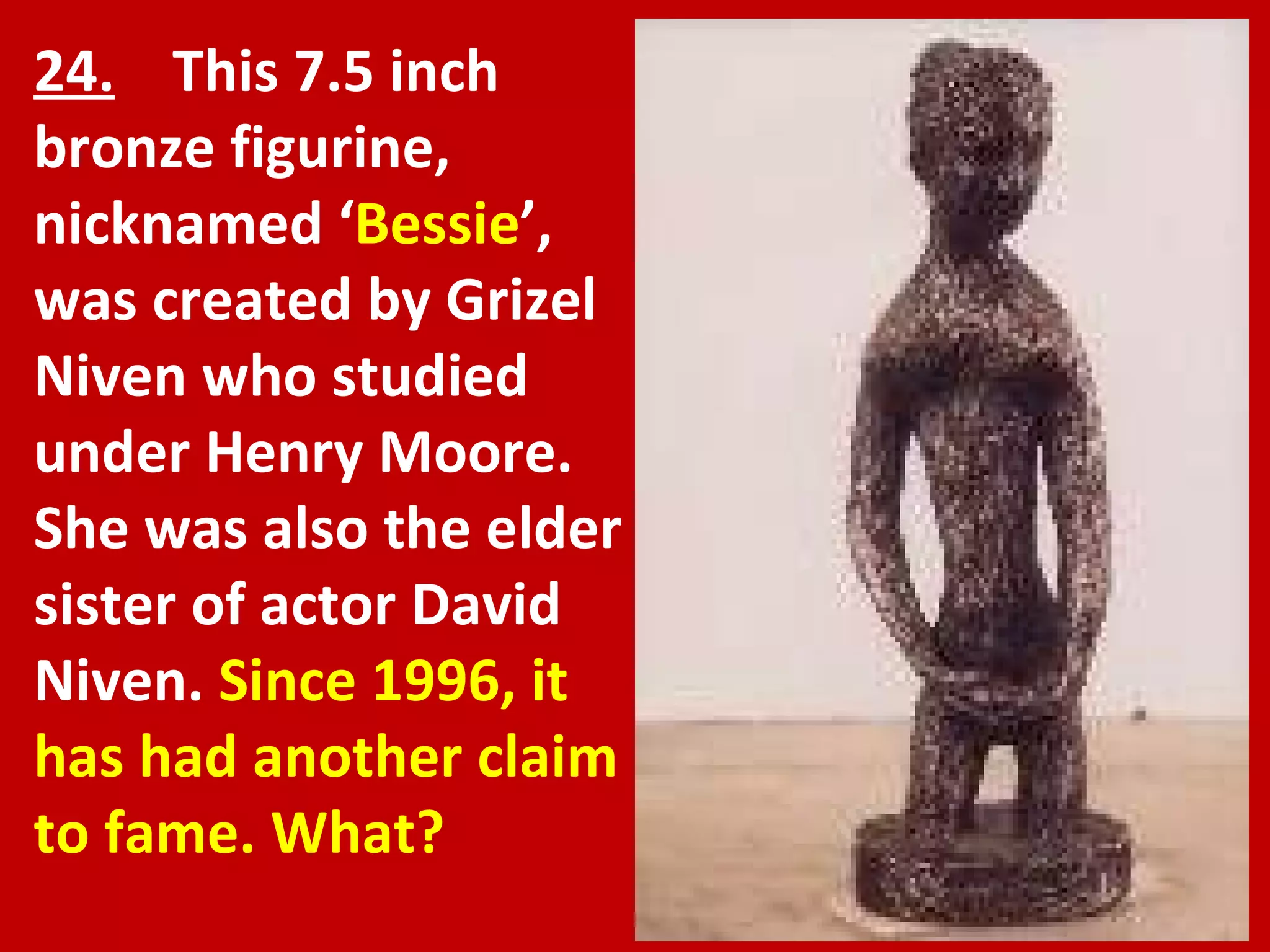 24.   This 7.5 inch bronze figurine, nicknamed ‘ Bessie ’, was created by Grizel Niven who studied under Henry Moore. She was also the elder sister of actor David Niven.  Since 1996, it has had another claim to fame. What? 