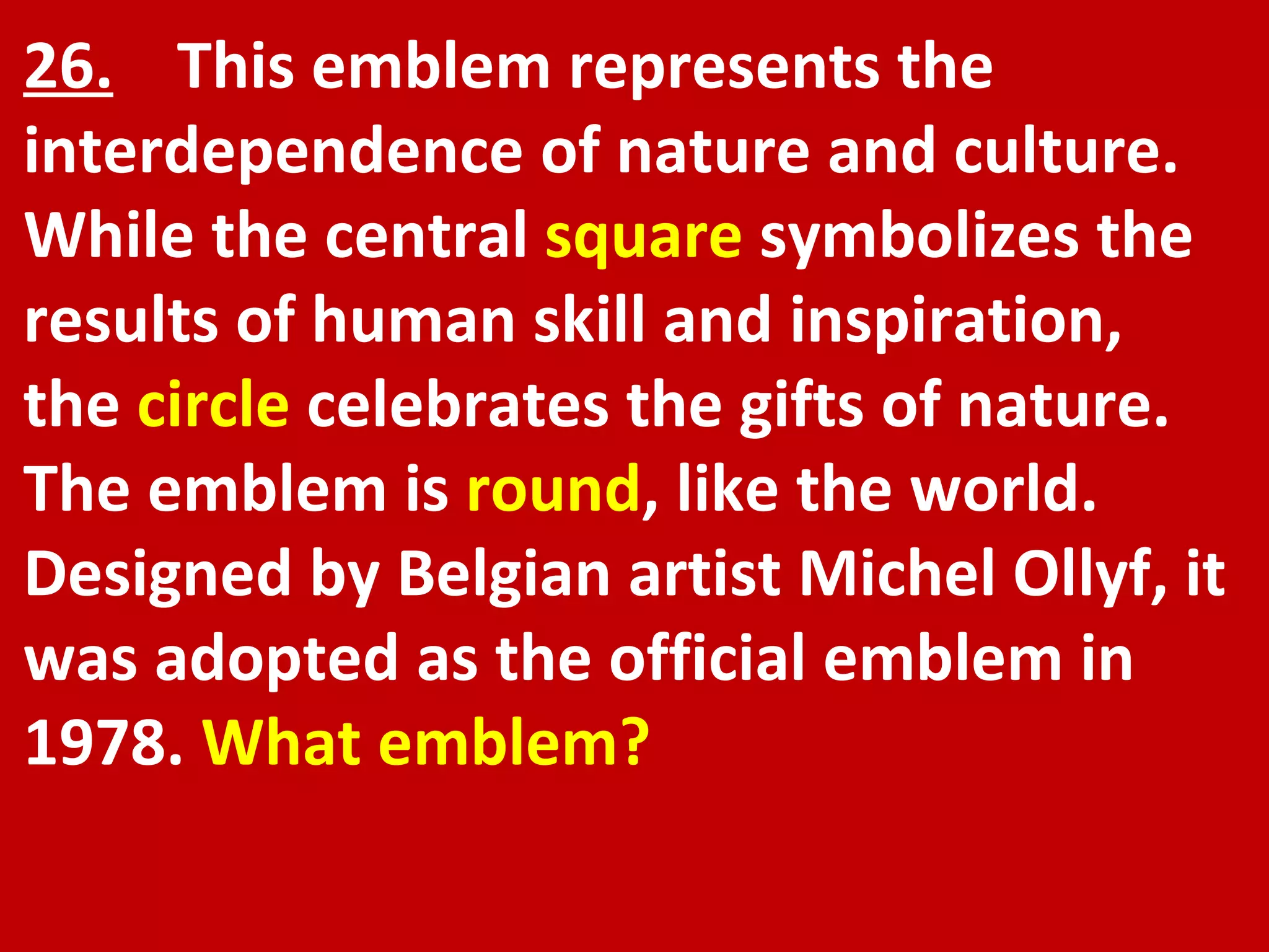 26.   This emblem represents the interdependence of nature and culture. While the central  square  symbolizes the results of human skill and inspiration, the  circle  celebrates the gifts of nature. The emblem is  round , like the world. Designed by Belgian artist Michel Ollyf, it was adopted as the official emblem in 1978.  What emblem? 