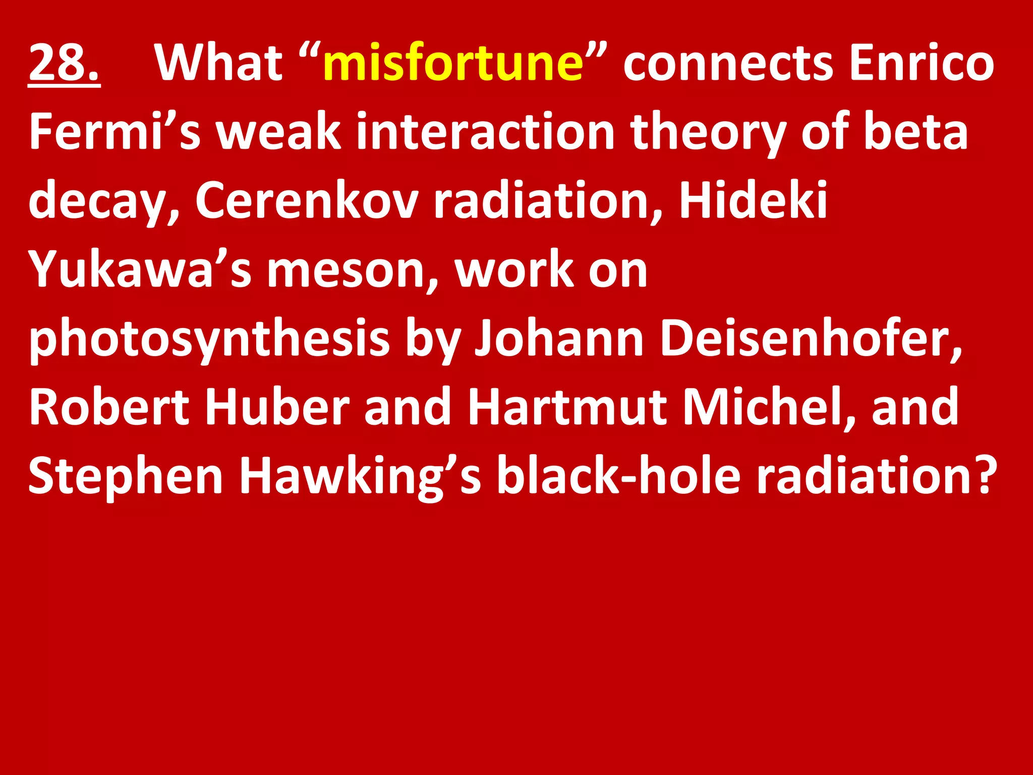 28.   What “ misfortune ” connects Enrico Fermi’s weak interaction theory of beta decay, Cerenkov radiation, Hideki Yukawa’s meson, work on photosynthesis by Johann Deisenhofer, Robert Huber and Hartmut Michel, and Stephen Hawking’s black-hole radiation? 