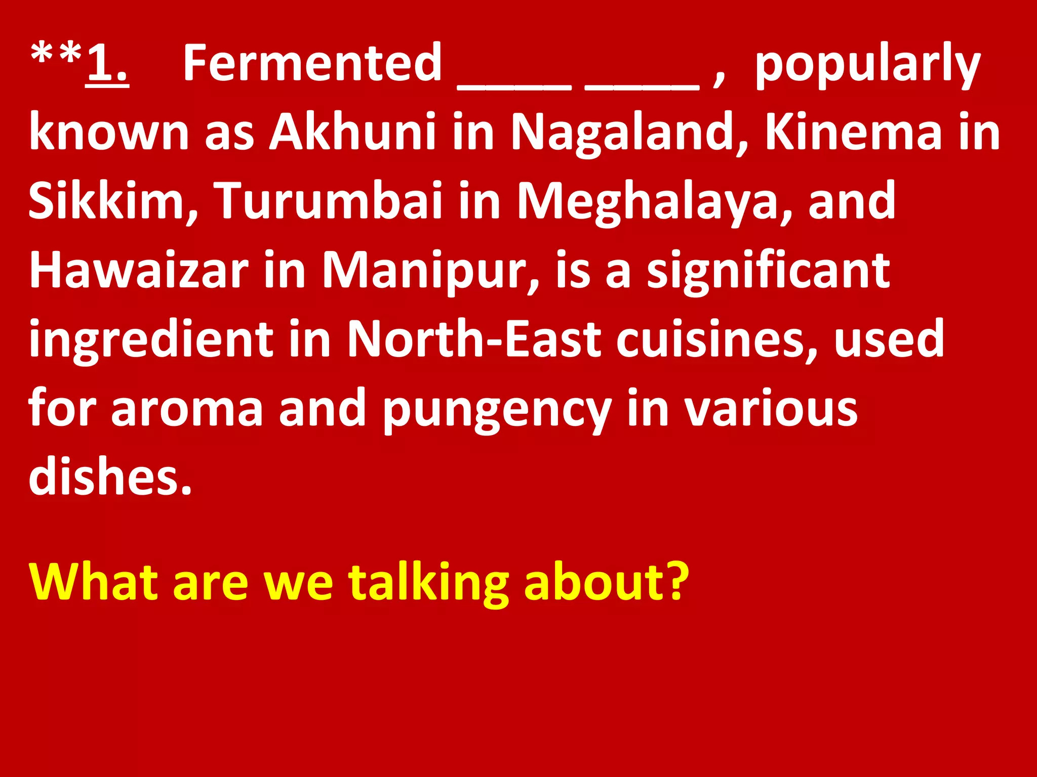 ** 1.   Fermented ____ ____ ,  popularly known as Akhuni in Nagaland, Kinema in Sikkim, Turumbai in Meghalaya, and Hawaizar in Manipur, is a significant ingredient in North-East cuisines, used for aroma and pungency in various dishes.  What are we talking about? 