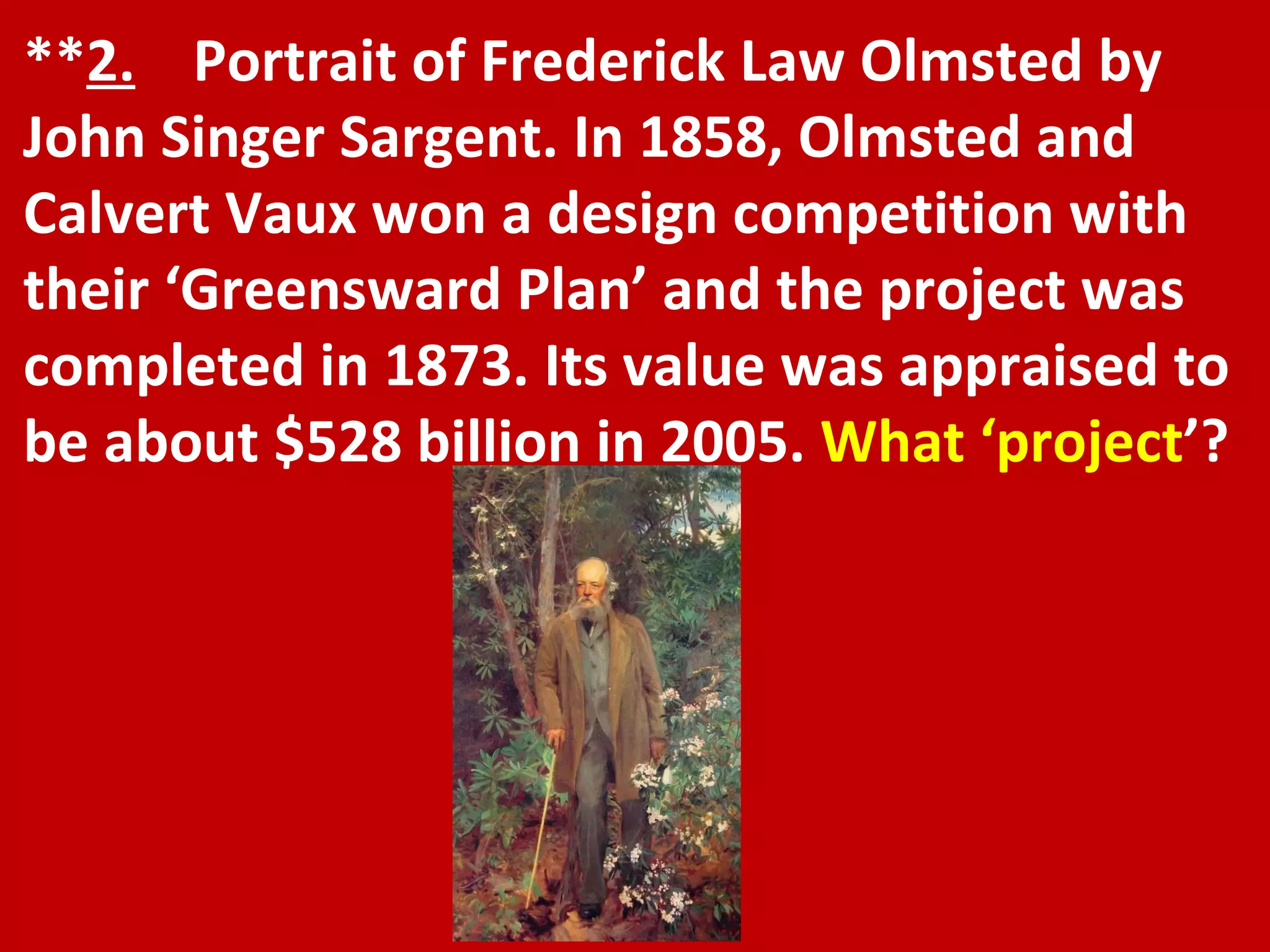 ** 2.   Portrait of Frederick Law Olmsted by John Singer Sargent. In 1858, Olmsted and Calvert Vaux won a design competition with their ‘Greensward Plan’ and the project was completed in 1873. Its value was appraised to be about $528 billion in 2005.  What ‘project ’? 