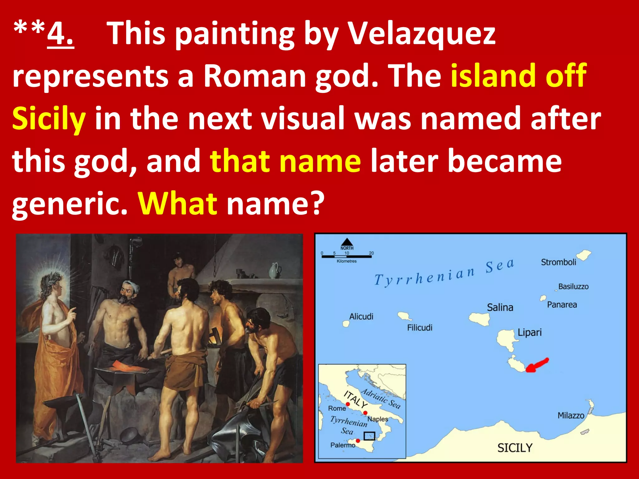 ** 4.   This painting by Velazquez represents a Roman god. The  island off Sicily  in the next visual was named after this god, and  that name  later became generic.  What  name? 