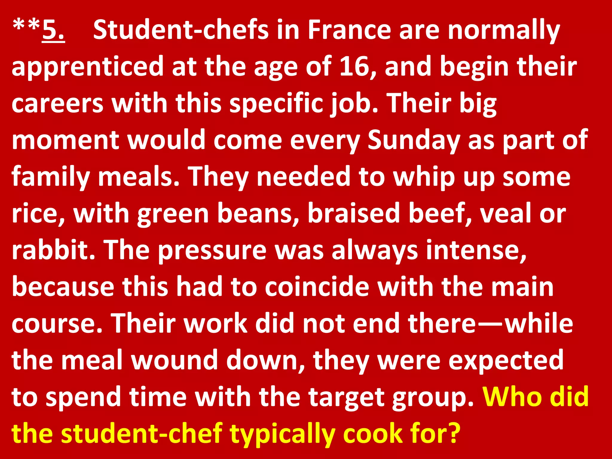 ** 5.   Student-chefs in France are normally apprenticed at the age of 16, and begin their careers with this specific job. Their big moment would come every Sunday as part of family meals. They needed to whip up some rice, with green beans, braised beef, veal or rabbit. The pressure was always intense, because this had to coincide with the main course. Their work did not end there—while the meal wound down, they were expected to spend time with the target group.  Who did the student-chef typically cook for? 