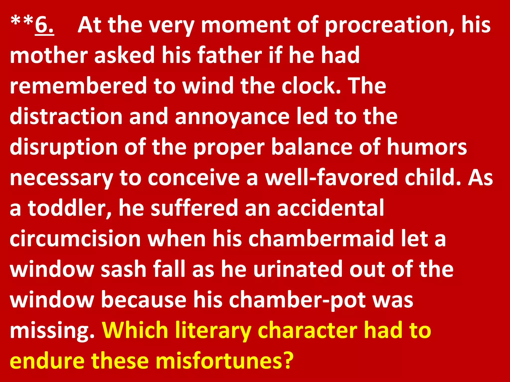 ** 6.   At the very moment of procreation, his mother asked his father if he had remembered to wind the clock. The distraction and annoyance led to the disruption of the proper balance of humors necessary to conceive a well-favored child. As a toddler, he suffered an accidental circumcision when his chambermaid let a window sash fall as he urinated out of the window because his chamber-pot was missing.  Which literary character had to endure these misfortunes? 