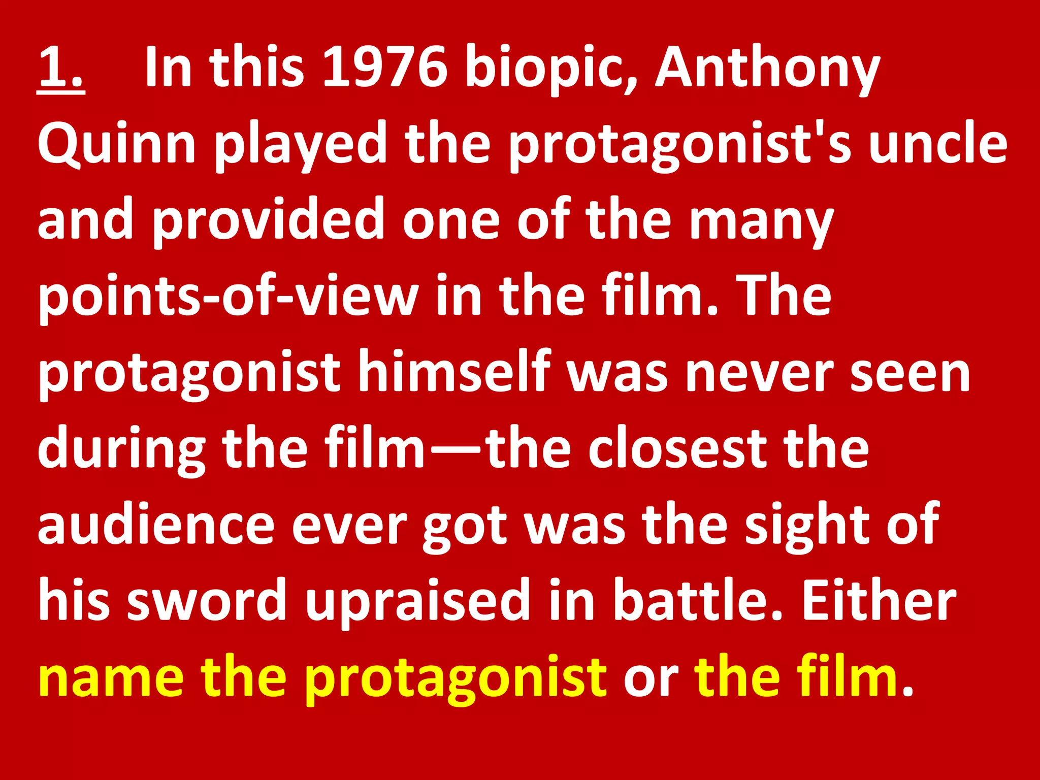 1.   In this 1976 biopic, Anthony Quinn played the protagonist's uncle and provided one of the many points-of-view in the film. The protagonist himself was never seen during the film—the closest the audience ever got was the sight of his sword upraised in battle. Either  name the protagonist  or  the film . 