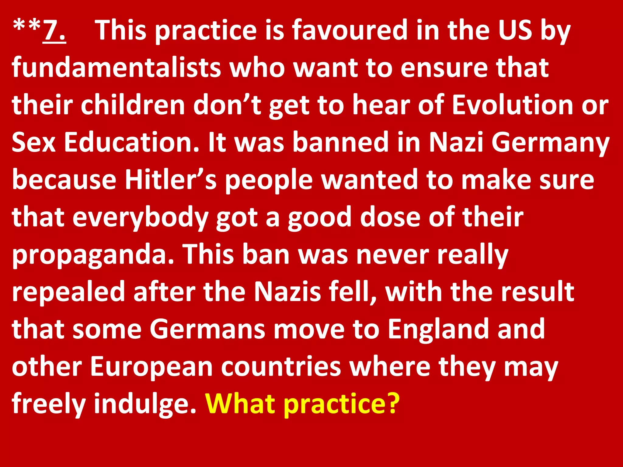 ** 7.   This practice is favoured in the US by fundamentalists who want to ensure that their children don’t get to hear of Evolution or Sex Education. It was banned in Nazi Germany because Hitler’s people wanted to make sure that everybody got a good dose of their propaganda. This ban was never really repealed after the Nazis fell, with the result that some Germans move to England and other European countries where they may freely indulge.  What practice? 