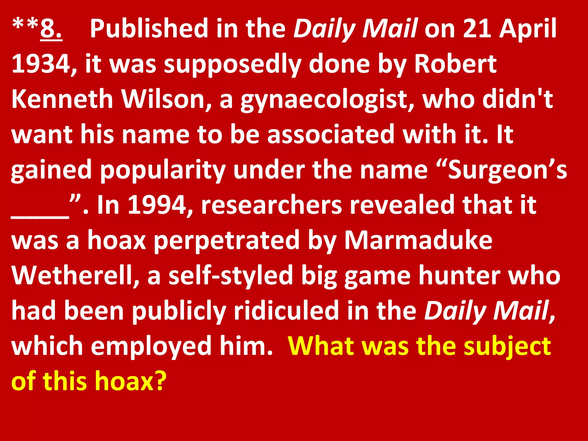 ** 8.   Published in the  Daily Mail  on 21 April 1934, it was supposedly done by Robert Kenneth Wilson, a gynaecologist, who didn't want his name to be associated with it. It gained popularity under the name “Surgeon’s ____”. In 1994, researchers revealed that it was a hoax perpetrated by Marmaduke Wetherell, a self-styled big game hunter who had been publicly ridiculed in the  Daily Mail , which employed him.  What was the subject of this hoax? 