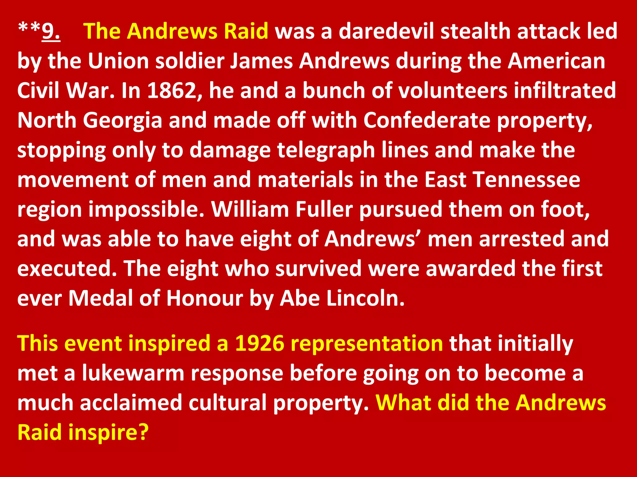 ** 9.   The Andrews Raid  was a daredevil stealth attack led by the Union soldier James Andrews during the American Civil War. In 1862, he and a bunch of volunteers infiltrated North Georgia and made off with Confederate property, stopping only to damage telegraph lines and make the movement of men and materials in the East Tennessee region impossible. William Fuller pursued them on foot, and was able to have eight of Andrews’ men arrested and executed. The eight who survived were awarded the first ever Medal of Honour by Abe Lincoln. This event inspired a 1926 representation  that initially met a lukewarm response before going on to become a much acclaimed cultural property.  What did the Andrews Raid inspire? 