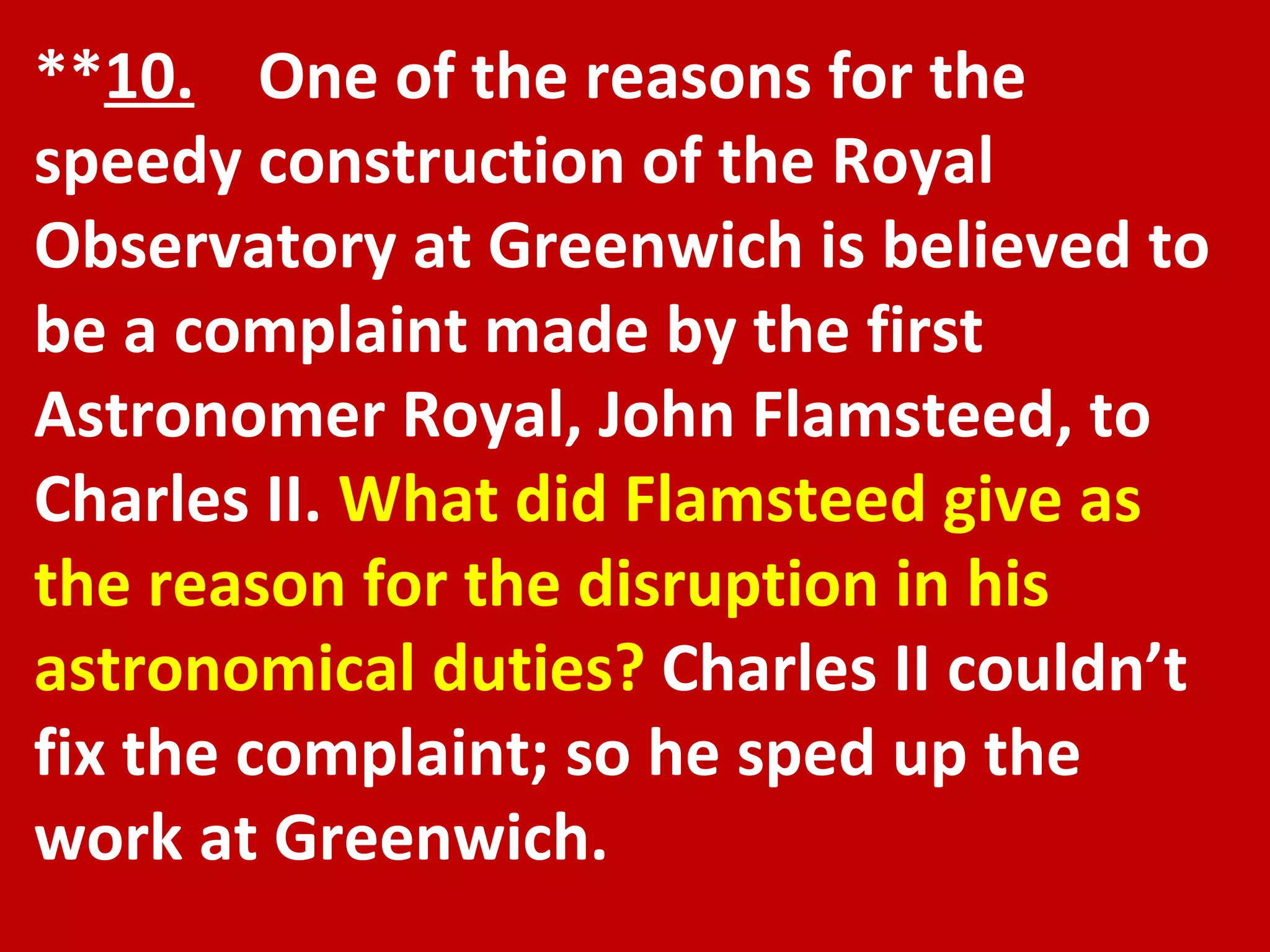 ** 10.   One of the reasons for the speedy construction of the Royal Observatory at Greenwich is believed to be a complaint made by the first Astronomer Royal, John Flamsteed, to Charles II.  What did Flamsteed give as the reason for the disruption in his astronomical duties?  Charles II couldn’t fix the complaint; so he sped up the work at Greenwich. 
