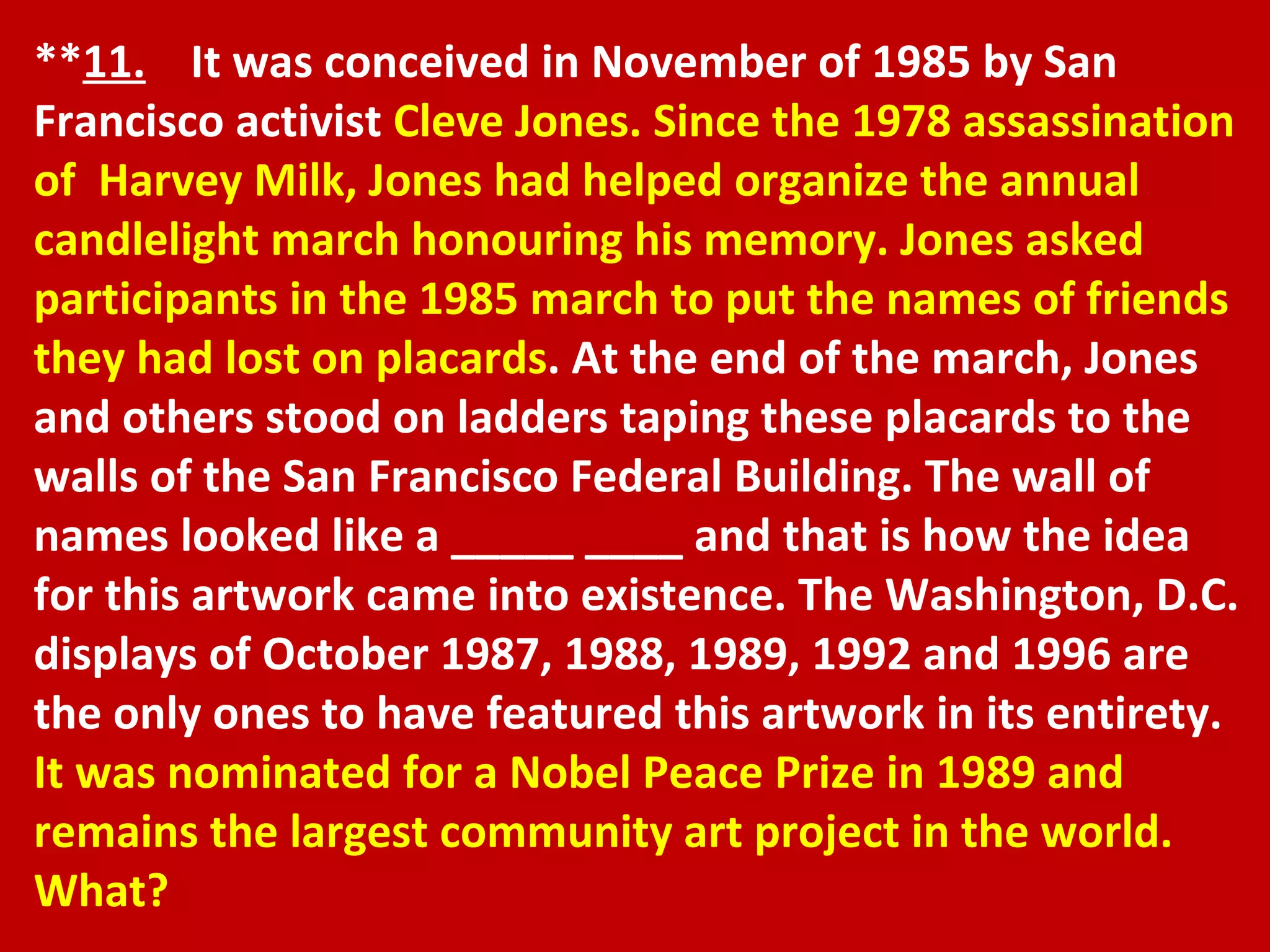 ** 11.   It was conceived in November of 1985 by San Francisco activist  Cleve Jones. Since the 1978 assassination of  Harvey Milk, Jones had helped organize the annual candlelight march honouring his memory. Jones asked participants in the 1985 march to put the names of friends they had lost on placards . At the end of the march, Jones and others stood on ladders taping these placards to the walls of the San Francisco Federal Building. The wall of names looked like a _____ ____ and that is how the idea for this artwork came into existence. The Washington, D.C. displays of October 1987, 1988, 1989, 1992 and 1996 are the only ones to have featured this artwork in its entirety.  It was nominated for a Nobel Peace Prize in 1989 and remains the largest community art project in the world. What? 