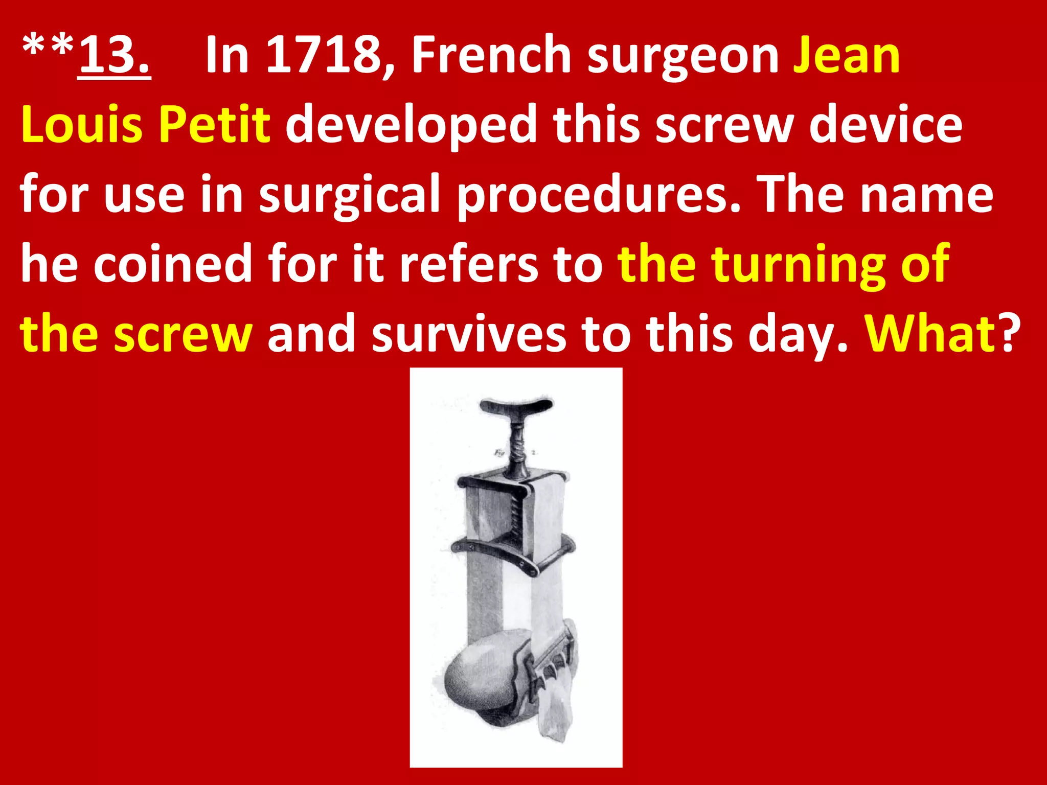 ** 13.   In 1718, French surgeon  Jean Louis Petit  developed this screw device for use in surgical procedures. The name he coined for it refers to  the turning of the screw  and survives to this day.  What ? 