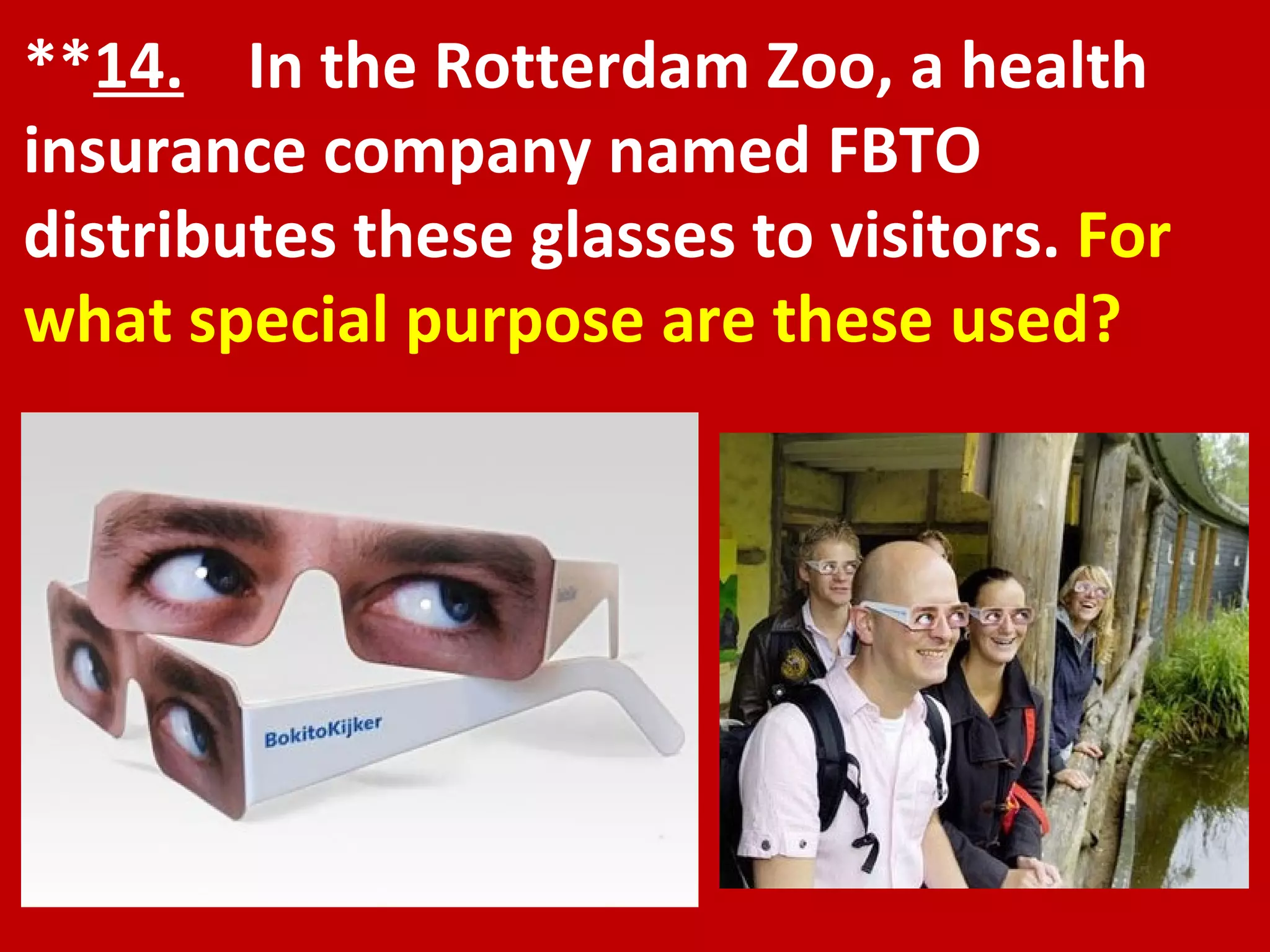 ** 14.   In the Rotterdam Zoo, a health insurance company named FBTO distributes these glasses to visitors.  For what special purpose are these used? 
