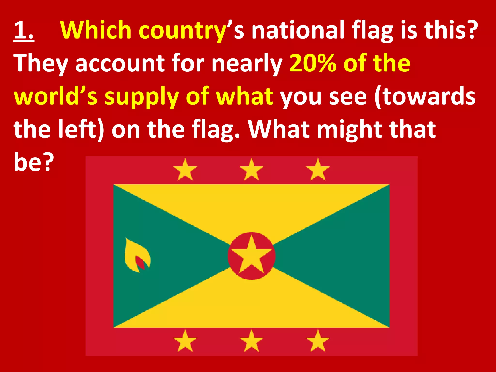 1.   Which country ’s national flag is this? They account for nearly  20% of the world’s supply of what  you see (towards the left) on the flag. What might that be? 