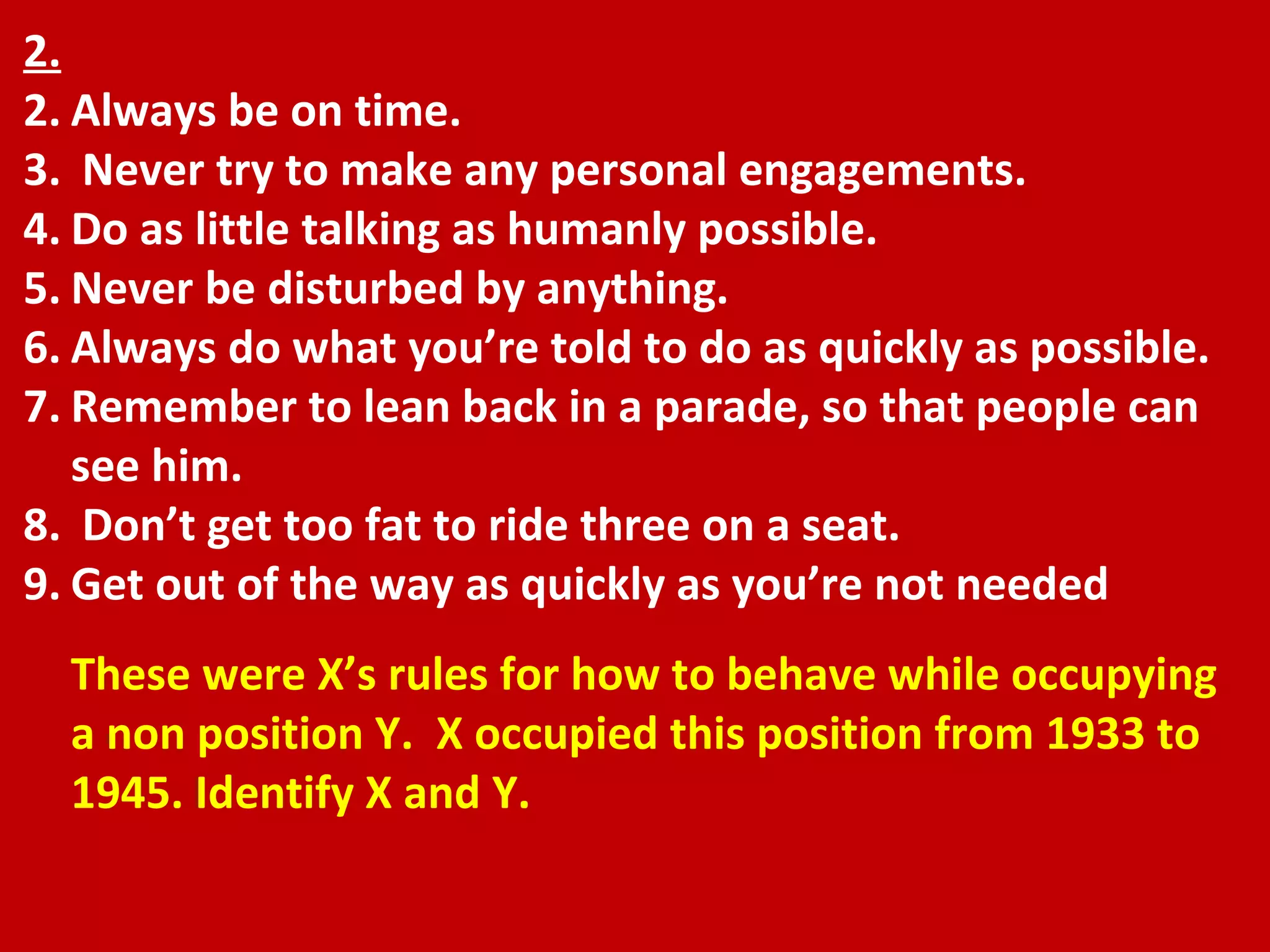 2. Always be on time. Never try to make any personal engagements.  Do as little talking as humanly possible.  Never be disturbed by anything.  Always do what you’re told to do as quickly as possible.  Remember to lean back in a parade, so that people can see him. Don’t get too fat to ride three on a seat.  Get out of the way as quickly as you’re not needed These were X’s rules for how to behave while occupying a non position Y.  X occupied this position from 1933 to 1945. Identify X and Y. 