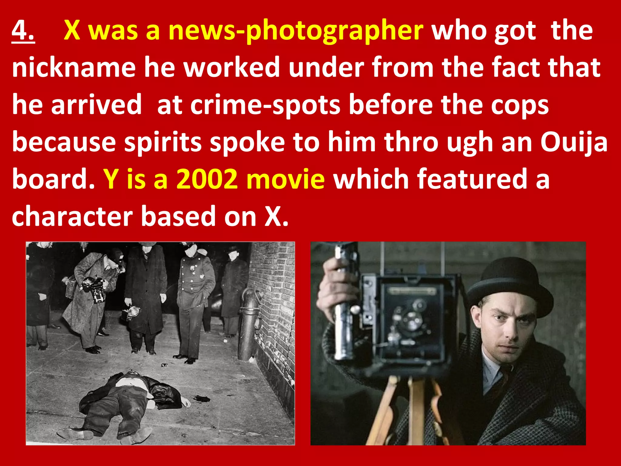 4.   X was a news-photographer  who got  the nickname he worked under from the fact that he arrived  at crime-spots before the cops because spirits spoke to him thro ugh an Ouija board.  Y is a 2002 movie  which featured a character based on X.  