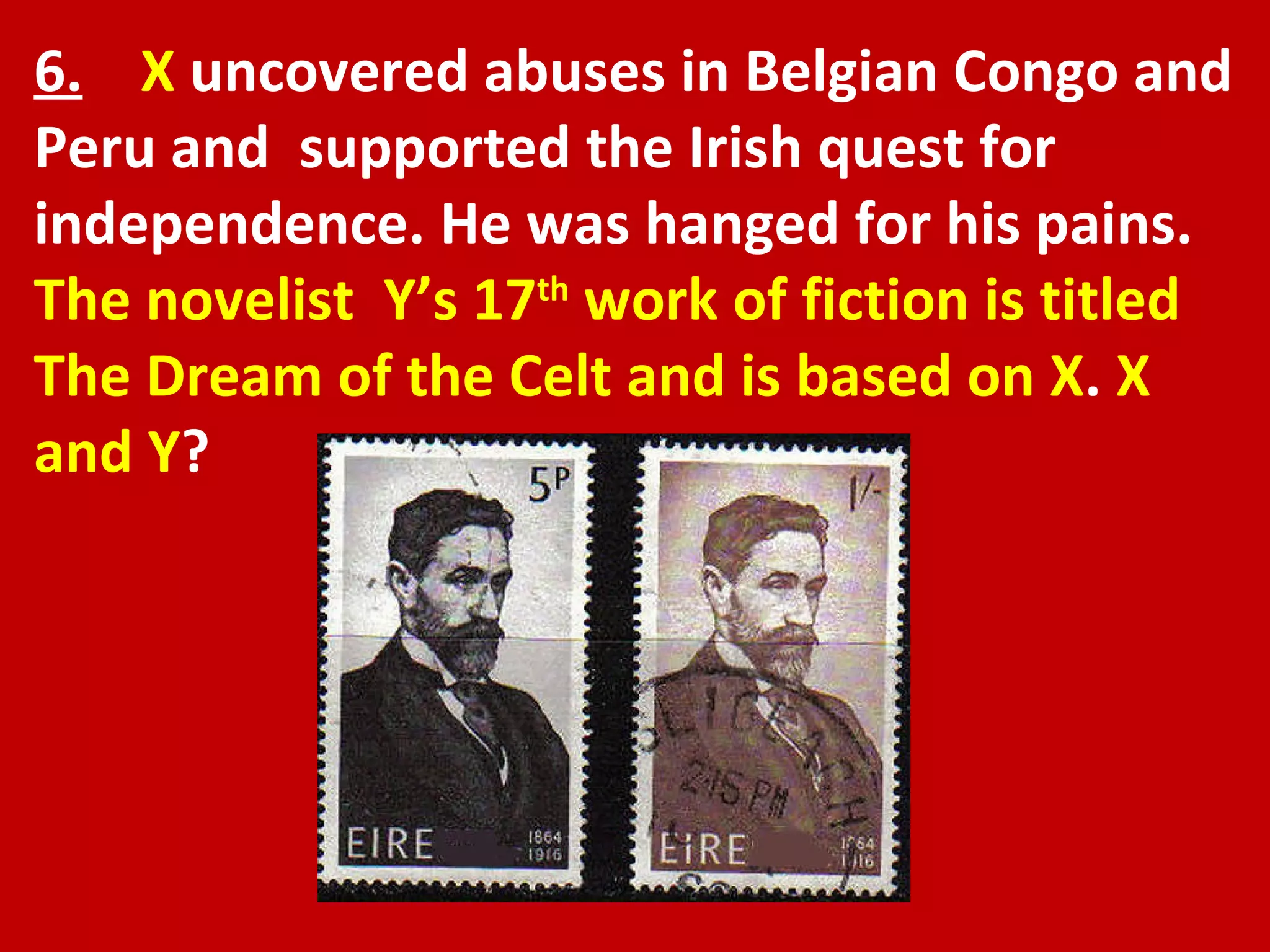 6.   X  uncovered abuses in Belgian Congo and Peru and  supported the Irish quest for independence. He was hanged for his pains.  The novelist  Y’s 17 th  work of fiction is titled The Dream of the Celt and is based on X .  X and Y ? 