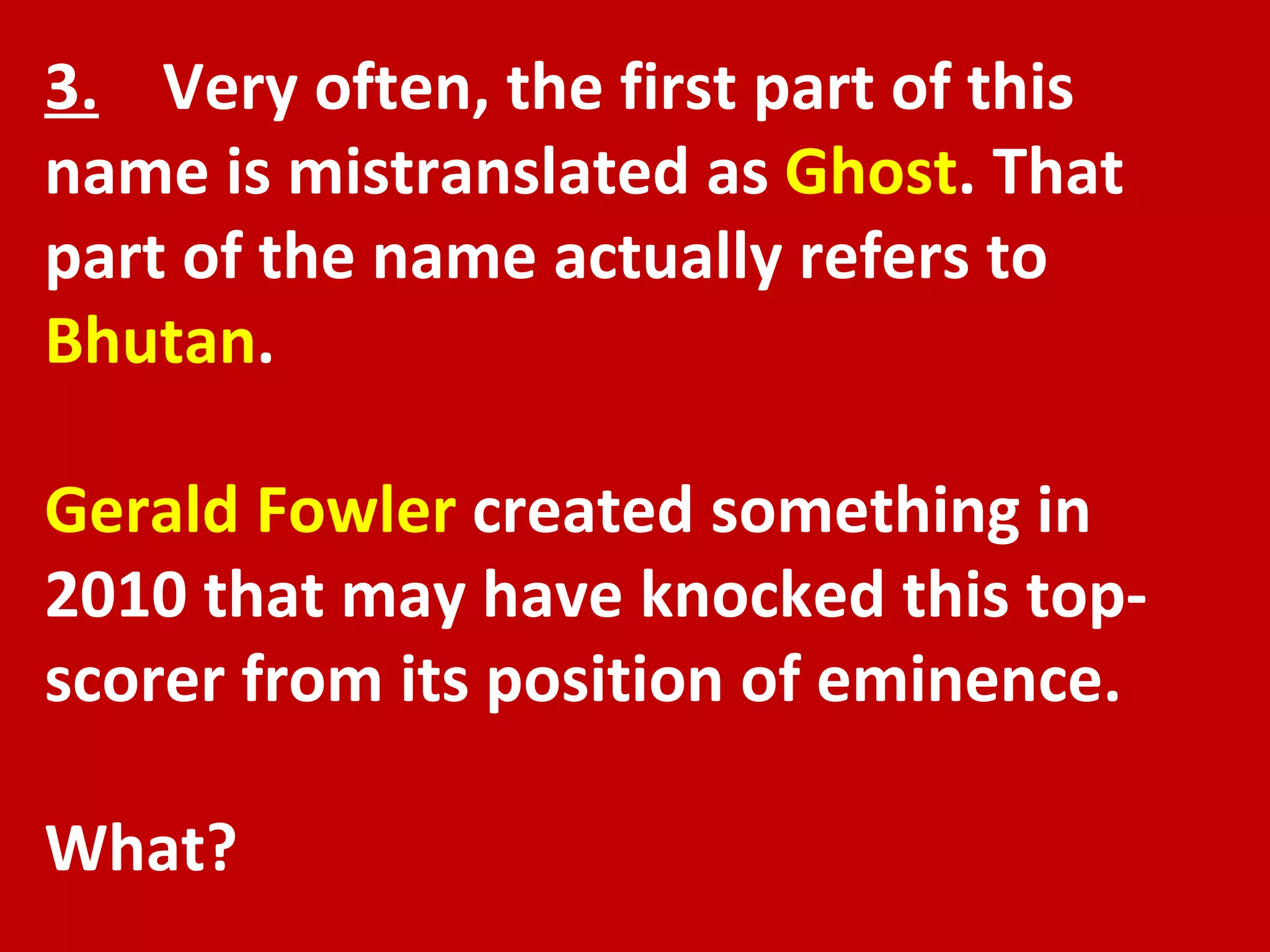 3.   Very often, the first part of this name is mistranslated as  Ghost . That part of the name actually refers to  Bhutan .  Gerald Fowler  created something in 2010 that may have knocked this top-scorer from its position of eminence.  What? 