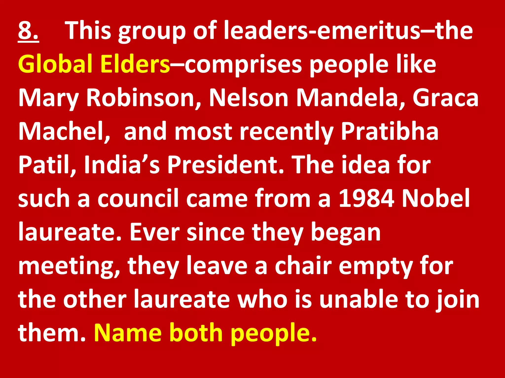 8.   This group of leaders-emeritus–the  Global Elders –comprises people like Mary Robinson, Nelson Mandela, Graca Machel,  and most recently Pratibha Patil, India’s President. The idea for such a council came from a 1984 Nobel laureate. Ever since they began meeting, they leave a chair empty for the other laureate who is unable to join them.  Name both people. 