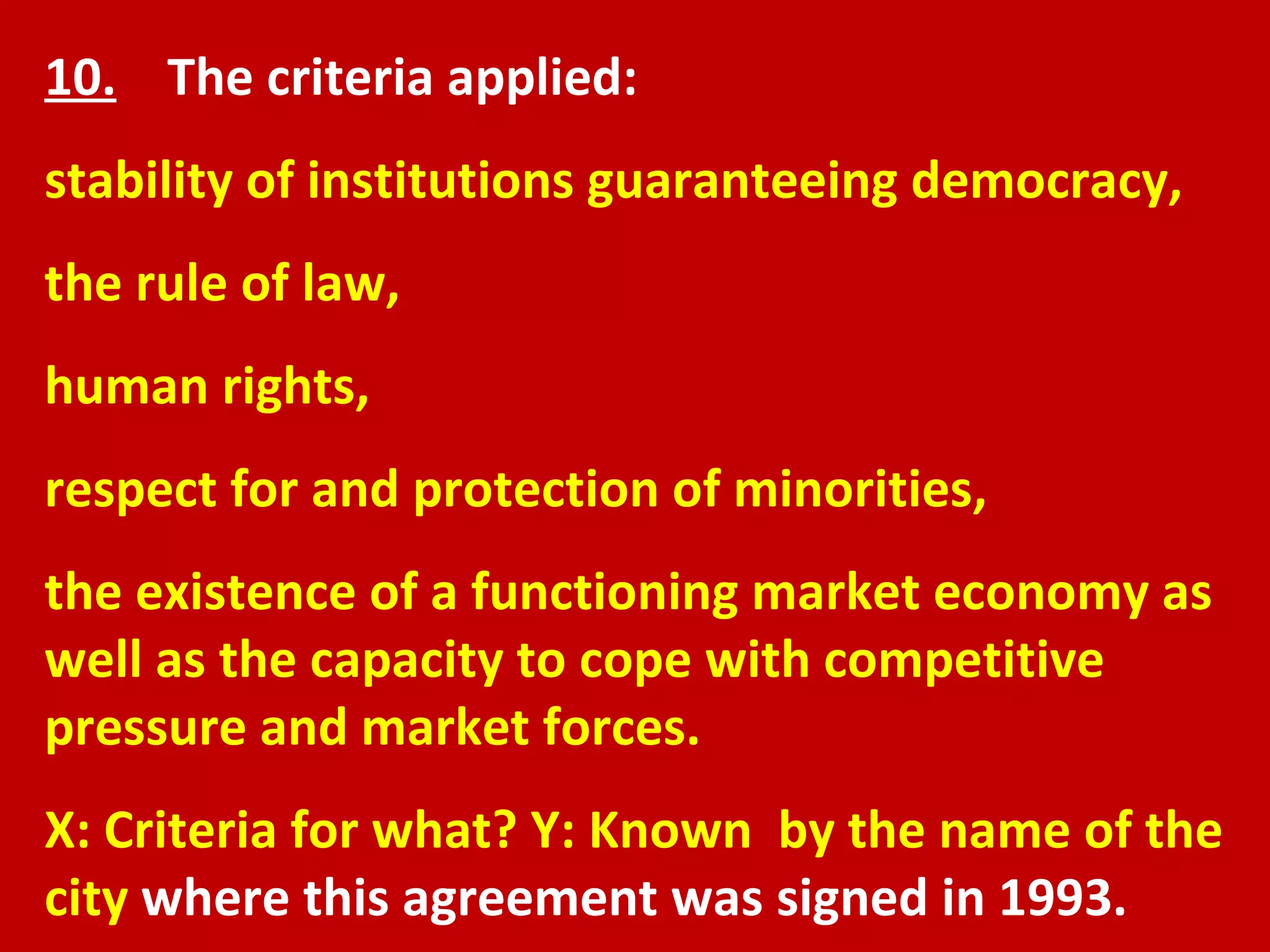 10.   The criteria applied:  stability of institutions guaranteeing democracy,  the rule of law,  human rights,  respect for and protection of minorities,  the existence of a functioning market economy as well as the capacity to cope with competitive pressure and market forces. X: Criteria for what? Y: Known  by the name of the city  where this agreement was signed in 1993.  