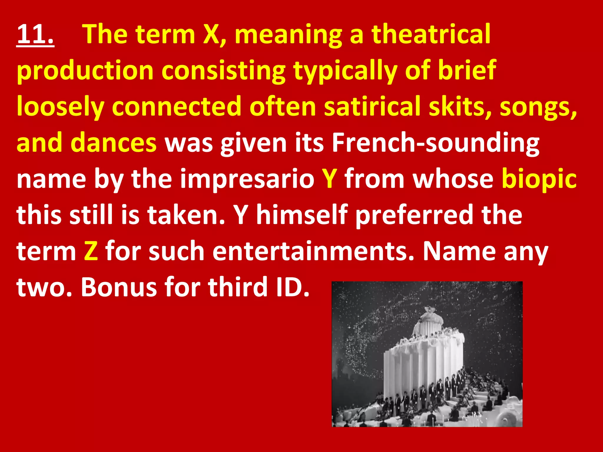 11.   The term X, meaning a theatrical production consisting typically of brief loosely connected often satirical skits, songs, and dances  was given its French-sounding name by the impresario  Y  from whose  biopic  this still is taken. Y himself preferred the term  Z  for such entertainments. Name any two. Bonus for third ID.  