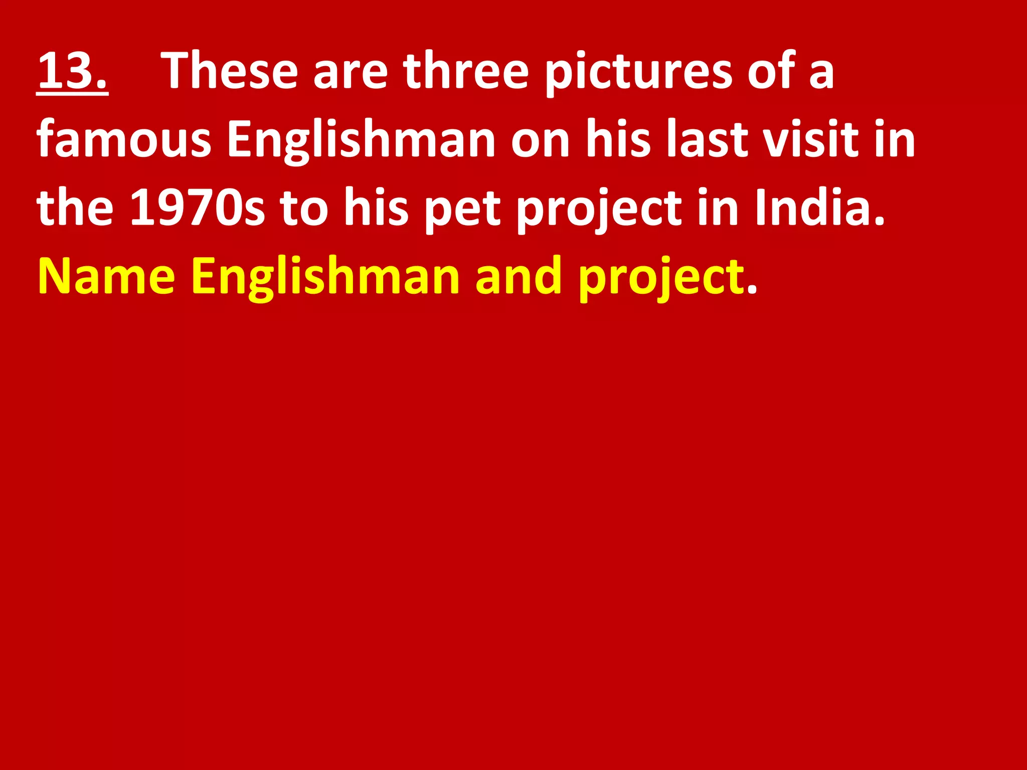13.   These are three pictures of a famous Englishman on his last visit in the 1970s to his pet project in India.  Name Englishman and project . 
