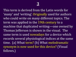 3
This term is derived from the Latin words for
‘many’ and ‘writing’. Originally used for authors
who could write on many different topics. The
term was applied in the 19th century to a
machine that duplicated writing—one owned by
Thomas Jefferson is shown in the visual. The
same term is used nowadays for a device which
records several physiological indices at the same
time. (a) What term? (b) What melodramatic
synonym is now used for this device? (Visual
follows.)
 