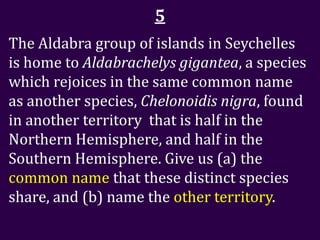 5
The Aldabra group of islands in Seychelles
is home to Aldabrachelys gigantea, a species
which rejoices in the same common name
as another species, Chelonoidis nigra, found
in another territory that is half in the
Northern Hemisphere, and half in the
Southern Hemisphere. Give us (a) the
common name that these distinct species
share, and (b) name the other territory.
 
