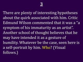 3
There are plenty of interesting hypotheses
about the quirk associated with him. Critic
Edmund Wilson commented that it was a “a
symptom of his immaturity as an artist”.
Another school of thought believes that he
may have intended it as a gesture of
humility. Whatever be the case, seen here is
a self-portrait by him. Who? (Visual
follows.)
 