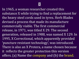 8
In 1965, a woman researcher created this
substance X while trying to find a replacement for
the heavy steel cords used in tyres. Herb Blades
devised a process that made its manufacture
commercially viable. The first commercial
release, in 1971, was titled X 29. The second
generation, released in 1988, was named X 129. In
1995, X Correctional, which apparently provided
‘puncture resistant technology’, was introduced.
There is also an X Protera, a name chosen because
it reflects the greater protection this version
offers. (a) Name the company and (b) the brand.
 