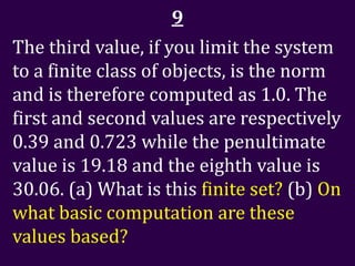 9
The third value, if you limit the system
to a finite class of objects, is the norm
and is therefore computed as 1.0. The
first and second values are respectively
0.39 and 0.723 while the penultimate
value is 19.18 and the eighth value is
30.06. (a) What is this finite set? (b) On
what basic computation are these
values based?
 
