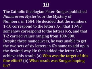 10
The Catholic theologian Peter Bungus published
Numerorum Mysteria, or the Mystery of
Numbers, in 1584. He decided that the numbers
1-10 correspond to the letters A-I, that 10-90
somehow correspond to the letters K-S, and that
T-Z carried values ranging from 100-500.
Despite these manoeuvers, he was unable to get
the two sets of six letters in X’s name to add up in
the desired way. He then added the letter A to
achieve this result. (a) Who was the target of this
fine effort? (b) What result was Bungus hoping
for?
 