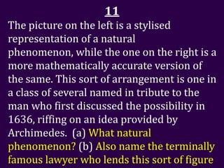 11
The picture on the left is a stylised
representation of a natural
phenomenon, while the one on the right is a
more mathematically accurate version of
the same. This sort of arrangement is one in
a class of several named in tribute to the
man who first discussed the possibility in
1636, riffing on an idea provided by
Archimedes. (a) What natural
phenomenon? (b) Also name the terminally
famous lawyer who lends this sort of figure
 