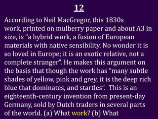 12
According to Neil MacGregor, this 1830s
work, printed on mulberry paper and about A3 in
size, is “a hybrid work, a fusion of European
materials with native sensibility. No wonder it is
so loved in Europe; it is an exotic relative, not a
complete stranger”. He makes this argument on
the basis that though the work has “many subtle
shades of yellow, pink and grey, it is the deep rich
blue that dominates, and startles”. This is an
eighteenth-century invention from present-day
Germany, sold by Dutch traders in several parts
of the world. (a) What work? (b) What
 