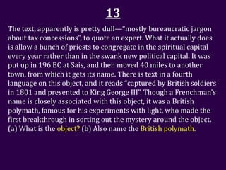 13
The text, apparently is pretty dull—“mostly bureaucratic jargon
about tax concessions”, to quote an expert. What it actually does
is allow a bunch of priests to congregate in the spiritual capital
every year rather than in the swank new political capital. It was
put up in 196 BC at Sais, and then moved 40 miles to another
town, from which it gets its name. There is text in a fourth
language on this object, and it reads “captured by British soldiers
in 1801 and presented to King George III”. Though a Frenchman’s
name is closely associated with this object, it was a British
polymath, famous for his experiments with light, who made the
first breakthrough in sorting out the mystery around the object.
(a) What is the object? (b) Also name the British polymath.
 