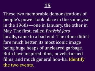 15
These two memorable demonstrations of
people’s power took place in the same year
in the 1960s—one in January, the other in
May. The first, called Pražské jaro
locally, came to a bad end. The other didn’t
fare much better, its most iconic image
being huge heaps of uncleared garbage.
Both have inspired films, novels-turned
films, and much general hoo-ha. Identify
the two events.
 