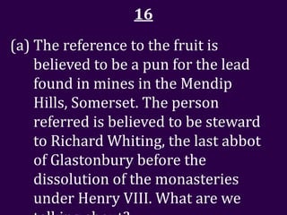 16
(a) The reference to the fruit is
    believed to be a pun for the lead
    found in mines in the Mendip
    Hills, Somerset. The person
    referred is believed to be steward
    to Richard Whiting, the last abbot
    of Glastonbury before the
    dissolution of the monasteries
    under Henry VIII. What are we
 