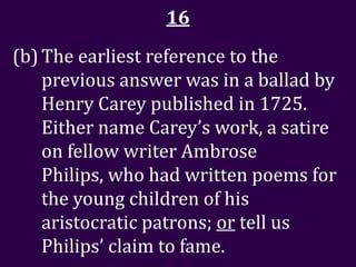 16
(b) The earliest reference to the
    previous answer was in a ballad by
    Henry Carey published in 1725.
    Either name Carey’s work, a satire
    on fellow writer Ambrose
    Philips, who had written poems for
    the young children of his
    aristocratic patrons; or tell us
    Philips’ claim to fame.
 