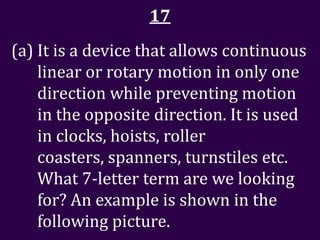 17
(a) It is a device that allows continuous
    linear or rotary motion in only one
    direction while preventing motion
    in the opposite direction. It is used
    in clocks, hoists, roller
    coasters, spanners, turnstiles etc.
    What 7-letter term are we looking
    for? An example is shown in the
    following picture.
 