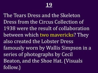 19
The Tears Dress and the Skeleton
Dress from the Circus Collection of
1938 were the result of collaboration
between which two mavericks? They
also created the Lobster Dress
famously worn by Wallis Simpson in a
series of photographs by Cecil
Beaton, and the Shoe Hat. (Visuals
follow.)
 