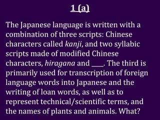 1 (a)
The Japanese language is written with a
combination of three scripts: Chinese
characters called kanji, and two syllabic
scripts made of modified Chinese
characters, hiragana and ____. The third is
primarily used for transcription of foreign
language words into Japanese and the
writing of loan words, as well as to
represent technical/scientific terms, and
the names of plants and animals. What?
 