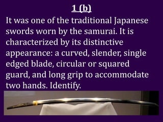 1 (b)
It was one of the traditional Japanese
swords worn by the samurai. It is
characterized by its distinctive
appearance: a curved, slender, single
edged blade, circular or squared
guard, and long grip to accommodate
two hands. Identify.
 