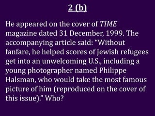 2 (b)
He appeared on the cover of TIME
magazine dated 31 December, 1999. The
accompanying article said: “Without
fanfare, he helped scores of Jewish refugees
get into an unwelcoming U.S., including a
young photographer named Philippe
Halsman, who would take the most famous
picture of him (reproduced on the cover of
this issue).” Who?
 