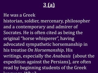 3 (a)
He was a Greek
historian, soldier, mercenary, philosopher
and a contemporary and admirer of
Socrates. He is often cited as being the
original “horse whisperer”, having
advocated sympathetic horsemanship in
his treatise On Horsemanship. His
writings, especially the Anabasis (about the
expedition against the Persians), are often
read by beginning students of the Greek
 