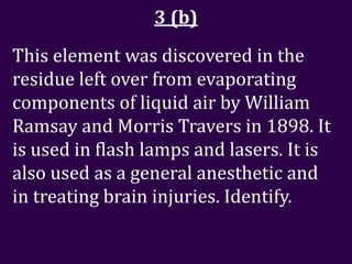 3 (b)
This element was discovered in the
residue left over from evaporating
components of liquid air by William
Ramsay and Morris Travers in 1898. It
is used in flash lamps and lasers. It is
also used as a general anesthetic and
in treating brain injuries. Identify.
 