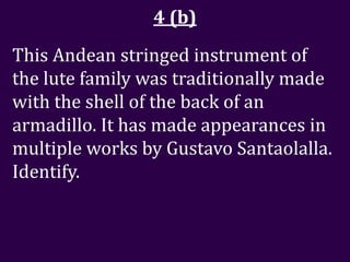 4 (b)
This Andean stringed instrument of
the lute family was traditionally made
with the shell of the back of an
armadillo. It has made appearances in
multiple works by Gustavo Santaolalla.
Identify.
 