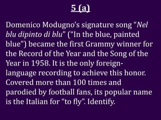 5 (a)
Domenico Modugno’s signature song “Nel
blu dipinto di blu” (“In the blue, painted
blue”) became the first Grammy winner for
the Record of the Year and the Song of the
Year in 1958. It is the only foreign-
language recording to achieve this honor.
Covered more than 100 times and
parodied by football fans, its popular name
is the Italian for “to fly”. Identify.
 