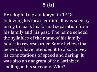 5 (b)
He adopted a pseudonym in 1718
following his incarceration. It was seen by
many to mark his formal separation from
his family and his past. The name echoed
the syllables of the name of his family
house in reverse order. Some believe that
he would have intended it to also convey
its connotations of speed and daring. It
was also an anagram of the Latinized
spelling of his surname. Who?
 