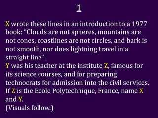 1
X wrote these lines in an introduction to a 1977
book: “Clouds are not spheres, mountains are
not cones, coastlines are not circles, and bark is
not smooth, nor does lightning travel in a
straight line”.
Y was his teacher at the institute Z, famous for
its science courses, and for preparing
technocrats for admission into the civil services.
If Z is the Ecole Polytechnique, France, name X
and Y.
(Visuals follow.)
 