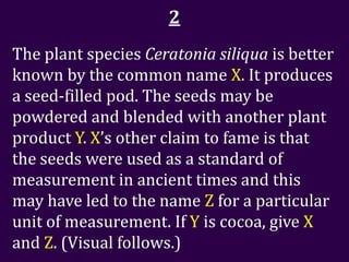 2
The plant species Ceratonia siliqua is better
known by the common name X. It produces
a seed-filled pod. The seeds may be
powdered and blended with another plant
product Y. X’s other claim to fame is that
the seeds were used as a standard of
measurement in ancient times and this
may have led to the name Z for a particular
unit of measurement. If Y is cocoa, give X
and Z. (Visual follows.)
 