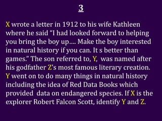 3
X wrote a letter in 1912 to his wife Kathleen
where he said “I had looked forward to helping
you bring the boy up…. Make the boy interested
in natural history if you can. It s better than
games.” The son referred to, Y, was named after
his godfather Z’s most famous literary creation.
Y went on to do many things in natural history
including the idea of Red Data Books which
provided data on endangered species. If X is the
explorer Robert Falcon Scott, identify Y and Z.
 